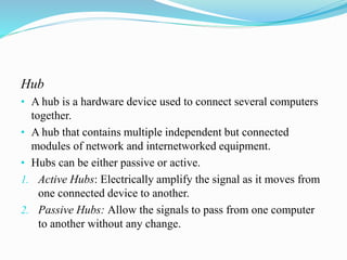 Hub
• A hub is a hardware device used to connect several computers
together.
• A hub that contains multiple independent but connected
modules of network and internetworked equipment.
• Hubs can be either passive or active.
1. Active Hubs: Electrically amplify the signal as it moves from
one connected device to another.
2. Passive Hubs: Allow the signals to pass from one computer
to another without any change.
 