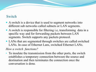 Switch
 A switch is a device that is used to segment networks into
different sub networks called subnets or LAN segments.
 A switch is responsible for filtering i.e, transforming data in a
specific way and for forwarding packets between LAN
segments. Switch supports any packets protocol.
 LANs that are segmented through switches are called switched
LANs. In case of Ethernet Lans, switched Ethernet LANs.
How a switch functions?
• To insulate the transmission from the other ports, the switch
establishes a temporary connection between the source and
destination and then terminates the connection once the
conversation is done.
 