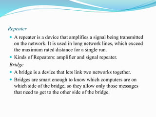 Repeater
 A repeater is a device that amplifies a signal being transmitted
on the network. It is used in long network lines, which exceed
the maximum rated distance for a single run.
 Kinds of Repeaters: amplifier and signal repeater.
Bridge
 A bridge is a device that lets link two networks together.
 Bridges are smart enough to know which computers are on
which side of the bridge, so they allow only those messages
that need to get to the other side of the bridge.
 
