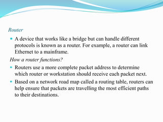 Router
 A device that works like a bridge but can handle different
protocols is known as a router. For example, a router can link
Ethernet to a mainframe.
How a router functions?
 Routers use a more complete packet address to determine
which router or workstation should receive each packet next.
 Based on a network road map called a routing table, routers can
help ensure that packets are travelling the most efficient paths
to their destinations.
 