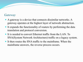 Gateway
 A gateway is a device that connects dissimilar networks. A
gateway operates at the highest layer of network abstraction.
 It expands the functionality of routers by performing the data
translation and protocol conversion.
 It is needed to convert Ethernet traffic from the LAN. To
SNA(System Network Architecture) traffic on a legacy system.
 It then routes the SNA traffic to the mainframe. When the
mainframe answers, the reverse process occurs.
 