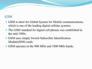 GSM
 GSM is short for Global System for Mobile communications,
which is one of the leading digital cellular systems.
 The GSM standard for digital cell phones was established in
the mid 1980s.
 GSM uses simply Switch Subscriber Identification
Module(SIM) cards.
 GSM operates in the 900 MHz and 1800 MHz bands.
 
