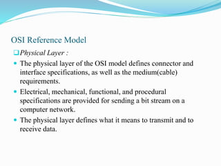 OSI Reference Model
Physical Layer :
 The physical layer of the OSI model defines connector and
interface specifications, as well as the medium(cable)
requirements.
 Electrical, mechanical, functional, and procedural
specifications are provided for sending a bit stream on a
computer network.
 The physical layer defines what it means to transmit and to
receive data.
 