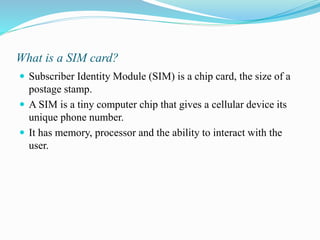 What is a SIM card?
 Subscriber Identity Module (SIM) is a chip card, the size of a
postage stamp.
 A SIM is a tiny computer chip that gives a cellular device its
unique phone number.
 It has memory, processor and the ability to interact with the
user.
 