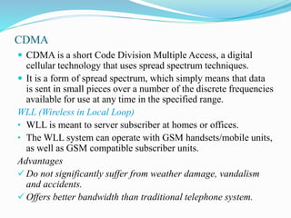 CDMA
 CDMA is a short Code Division Multiple Access, a digital
cellular technology that uses spread spectrum techniques.
 It is a form of spread spectrum, which simply means that data
is sent in small pieces over a number of the discrete frequencies
available for use at any time in the specified range.
WLL (Wireless in Local Loop)
• WLL is meant to server subscriber at homes or offices.
• The WLL system can operate with GSM handsets/mobile units,
as well as GSM compatible subscriber units.
Advantages
 Do not significantly suffer from weather damage, vandalism
and accidents.
 Offers better bandwidth than traditional telephone system.
 