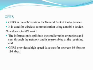 GPRS
 GPRS is the abbreviation for General Packet Radio Service.
 It is used for wireless communication using a mobile device.
How does a GPRS work?
 The information is split into the smaller units or packets and
sent through the network and is reassembled at the receiving
end.
 GPRS provides a high speed data transfer between 56 kbps to
114 kbps.
 