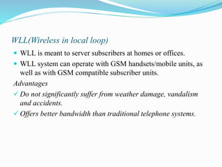 WLL(Wireless in local loop)
 WLL is meant to server subscribers at homes or offices.
 WLL system can operate with GSM handsets/mobile units, as
well as with GSM compatible subscriber units.
Advantages
 Do not significantly suffer from weather damage, vandalism
and accidents.
 Offers better bandwidth than traditional telephone systems.
 