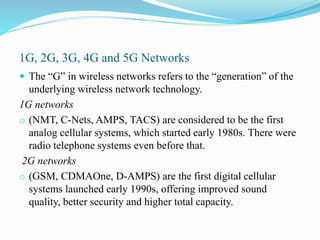 1G, 2G, 3G, 4G and 5G Networks
 The “G” in wireless networks refers to the “generation” of the
underlying wireless network technology.
1G networks
o (NMT, C-Nets, AMPS, TACS) are considered to be the first
analog cellular systems, which started early 1980s. There were
radio telephone systems even before that.
2G networks
o (GSM, CDMAOne, D-AMPS) are the first digital cellular
systems launched early 1990s, offering improved sound
quality, better security and higher total capacity.
 