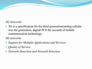 3G Networks
 3G is a specification for the third generation(analog cellular
was the generation, digital PCS the second) of mobile
communication technology.
4G networks
 Support for Multiple Applications and Services
 Quality of Service
 Network Detection and Network Selection
 