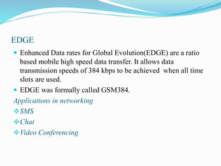EDGE
 Enhanced Data rates for Global Evolution(EDGE) are a ratio
based mobile high speed data transfer. It allows data
transmission speeds of 384 kbps to be achieved when all time
slots are used.
 EDGE was formally called GSM384.
Applications in networking
SMS
Chat
Video Conferencing
 