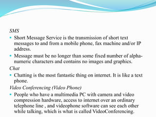 SMS
 Short Message Service is the transmission of short text
messages to and from a mobile phone, fax machine and/or IP
address.
 Message must be no longer than some fixed number of alpha-
numeric characters and contains no images and graphics.
Chat
 Chatting is the most fantastic thing on internet. It is like a text
phone.
Video Conferencing (Video Phone)
 People who have a multimedia PC with camera and video
compression hardware, access to internet over an ordinary
telephone line , and videophone software can see each other
while talking, which is what is called VideoConferencing.
 