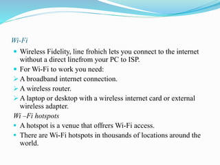 Wi-Fi
 Wireless Fidelity, line frohich lets you connect to the internet
without a direct linefrom your PC to ISP.
 For Wi-Fi to work you need:
 A broadband internet connection.
 A wireless router.
 A laptop or desktop with a wireless internet card or external
wireless adapter.
Wi –Fi hotspots
 A hotspot is a venue that offrers Wi-Fi access.
 There are Wi-Fi hotspots in thousands of locations around the
world.
 
