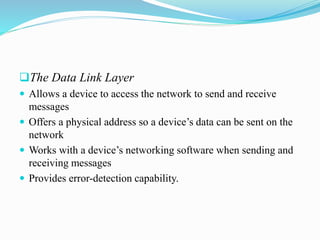 The Data Link Layer
 Allows a device to access the network to send and receive
messages
 Offers a physical address so a device’s data can be sent on the
network
 Works with a device’s networking software when sending and
receiving messages
 Provides error-detection capability.
 