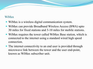 WiMax
 WiMax is a wireless digital communication system.
 WiMax can provide Broadband Wireless Access (BWA) upto
30 miles for fixed stations and 3-10 miles for mobile stations.
 WiMax requires the tower called WiMax Base station, which is
connected to the internet using a standard wired high speed
connection.
 The internet connectivity to an end user is provided through
microwave link between the tower and the user end-point,
known as WiMax subscriber unit.
 