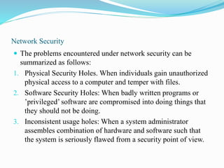 Network Security
 The problems encountered under network security can be
summarized as follows:
1. Physical Security Holes. When individuals gain unauthorized
physical access to a computer and temper with files.
2. Software Security Holes: When badly written programs or
’privileged’ software are compromised into doing things that
they should not be doing.
3. Inconsistent usage holes: When a system administrator
assembles combination of hardware and software such that
the system is seriously flawed from a security point of view.
 