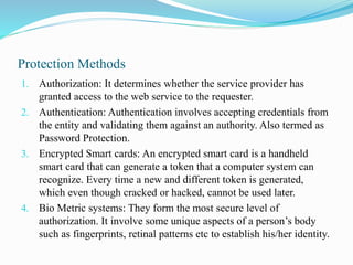 Protection Methods
1. Authorization: It determines whether the service provider has
granted access to the web service to the requester.
2. Authentication: Authentication involves accepting credentials from
the entity and validating them against an authority. Also termed as
Password Protection.
3. Encrypted Smart cards: An encrypted smart card is a handheld
smart card that can generate a token that a computer system can
recognize. Every time a new and different token is generated,
which even though cracked or hacked, cannot be used later.
4. Bio Metric systems: They form the most secure level of
authorization. It involve some unique aspects of a person’s body
such as fingerprints, retinal patterns etc to establish his/her identity.
 