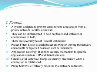 5. Firewall:
 A system designed to prevent unauthorized access to or from a
private network is called a firewall.
 They can be implemented in both hardware and software or
combination of both.
 There are several types of firewall techniques:
I. Packet Filter: Looks as each packet entering or leaving the network
and accepts or rejects it based on user defined rules.
II. Application Gateway: It applies security mechanism to specific
applications such as FTP and Telnet services.
III. Circuit Level Gateway: It applies security mechanism when a
connection is established.
IV. Proxy Server:It effectively hides the true network addresses.
 