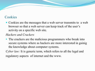 Cookies
 Cookies are the messages that a web server transmits to a web
browser so that a web server can keep track of the user’s
activity on a specific web site.
Hackers and Crackers
 The crackers are the malicious programmers who break into
secure systems where as hackers are more interested in gainig
the knowledge about computer systems.
Cyber law: It is generic term, which refers to all the legal and
regulatory aspects of internet and the www.
 
