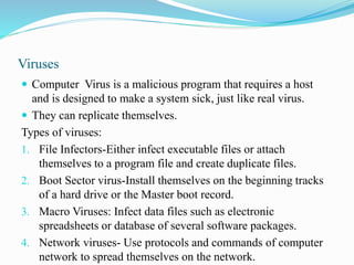Viruses
 Computer Virus is a malicious program that requires a host
and is designed to make a system sick, just like real virus.
 They can replicate themselves.
Types of viruses:
1. File Infectors-Either infect executable files or attach
themselves to a program file and create duplicate files.
2. Boot Sector virus-Install themselves on the beginning tracks
of a hard drive or the Master boot record.
3. Macro Viruses: Infect data files such as electronic
spreadsheets or database of several software packages.
4. Network viruses- Use protocols and commands of computer
network to spread themselves on the network.
 