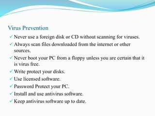 Virus Prevention
 Never use a foreign disk or CD without scanning for viruses.
 Always scan files downloaded from the internet or other
sources.
 Never boot your PC from a floppy unless you are certain that it
is virus free.
 Write protect your disks.
 Use licensed software.
 Password Protect your PC.
 Install and use antivirus software.
 Keep antivirus software up to date.
 
