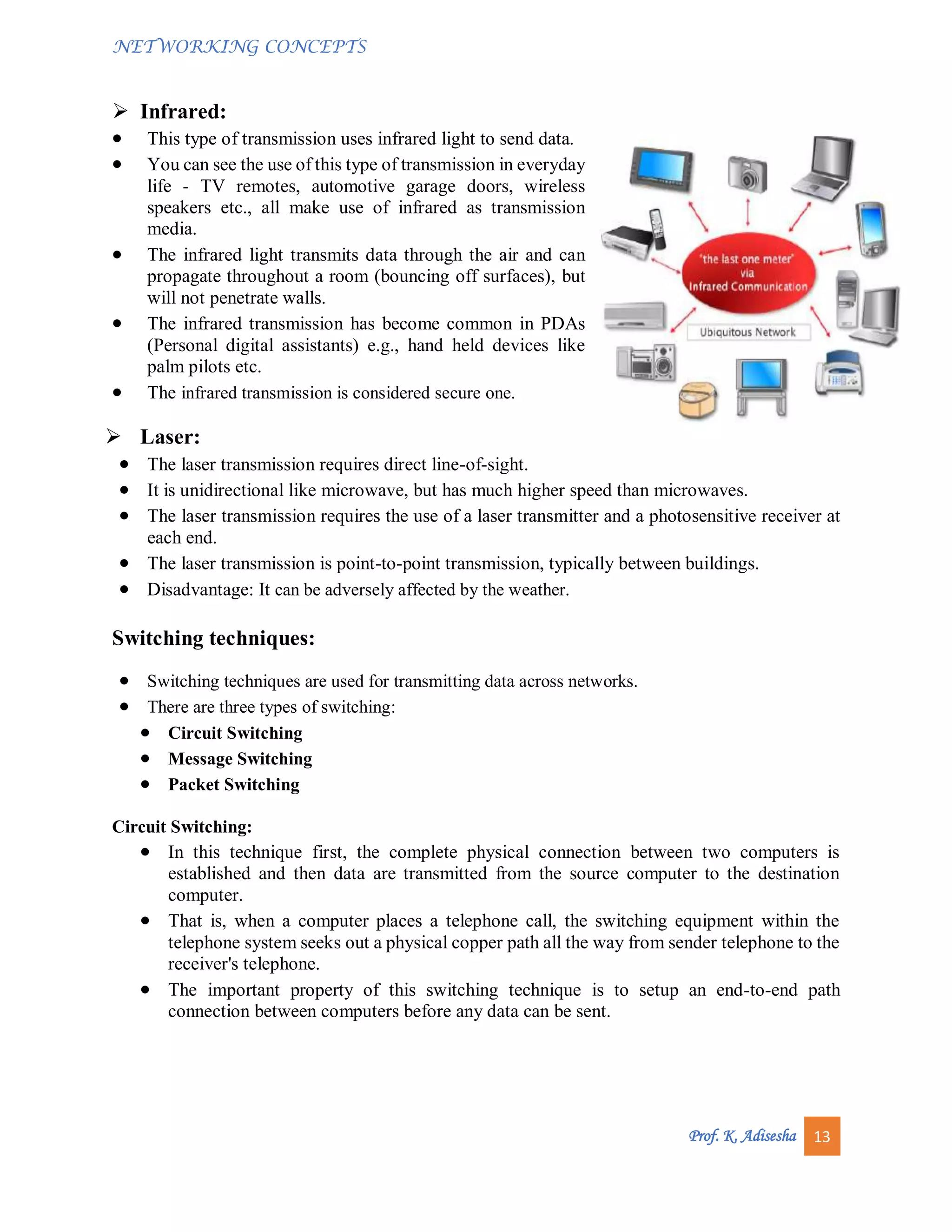 NETWORKING CONCEPTS
Prof. K. Adisesha 13
 Infrared:
 This type of transmission uses infrared light to send data.
 You can see the use of this type of transmission in everyday
life - TV remotes, automotive garage doors, wireless
speakers etc., all make use of infrared as transmission
media.
 The infrared light transmits data through the air and can
propagate throughout a room (bouncing off surfaces), but
will not penetrate walls.
 The infrared transmission has become common in PDAs
(Personal digital assistants) e.g., hand held devices like
palm pilots etc.
 The infrared transmission is considered secure one.
 Laser:
 The laser transmission requires direct line-of-sight.
 It is unidirectional like microwave, but has much higher speed than microwaves.
 The laser transmission requires the use of a laser transmitter and a photosensitive receiver at
each end.
 The laser transmission is point-to-point transmission, typically between buildings.
 Disadvantage: It can be adversely affected by the weather.
Switching techniques:
 Switching techniques are used for transmitting data across networks.
 There are three types of switching:
 Circuit Switching
 Message Switching
 Packet Switching
Circuit Switching:
 In this technique first, the complete physical connection between two computers is
established and then data are transmitted from the source computer to the destination
computer.
 That is, when a computer places a telephone call, the switching equipment within the
telephone system seeks out a physical copper path all the way from sender telephone to the
receiver's telephone.
 The important property of this switching technique is to setup an end-to-end path
connection between computers before any data can be sent.
 