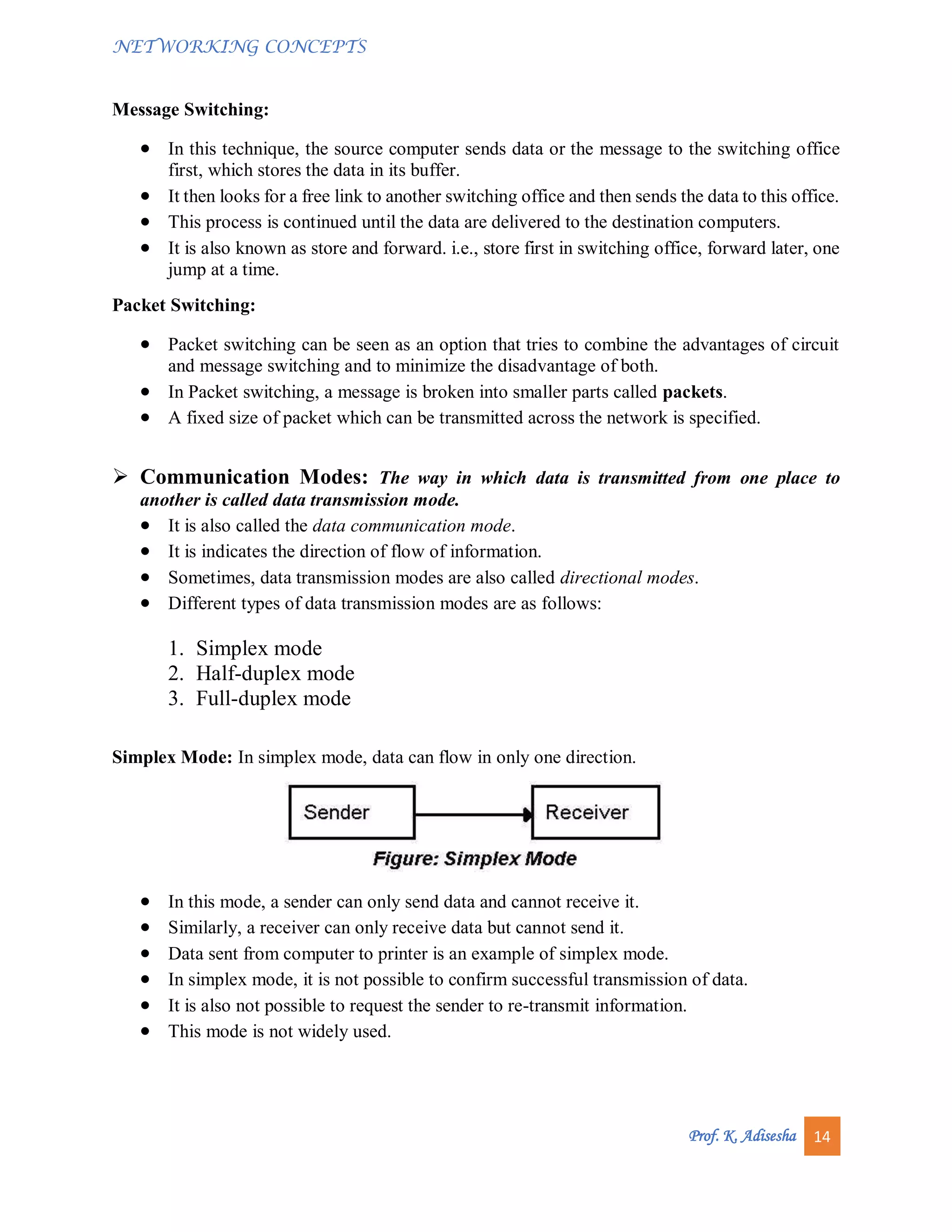 NETWORKING CONCEPTS
Prof. K. Adisesha 14
Message Switching:
 In this technique, the source computer sends data or the message to the switching office
first, which stores the data in its buffer.
 It then looks for a free link to another switching office and then sends the data to this office.
 This process is continued until the data are delivered to the destination computers.
 It is also known as store and forward. i.e., store first in switching office, forward later, one
jump at a time.
Packet Switching:
 Packet switching can be seen as an option that tries to combine the advantages of circuit
and message switching and to minimize the disadvantage of both.
 In Packet switching, a message is broken into smaller parts called packets.
 A fixed size of packet which can be transmitted across the network is specified.
 Communication Modes: The way in which data is transmitted from one place to
another is called data transmission mode.
 It is also called the data communication mode.
 It is indicates the direction of flow of information.
 Sometimes, data transmission modes are also called directional modes.
 Different types of data transmission modes are as follows:
1. Simplex mode
2. Half-duplex mode
3. Full-duplex mode
Simplex Mode: In simplex mode, data can flow in only one direction.
 In this mode, a sender can only send data and cannot receive it.
 Similarly, a receiver can only receive data but cannot send it.
 Data sent from computer to printer is an example of simplex mode.
 In simplex mode, it is not possible to confirm successful transmission of data.
 It is also not possible to request the sender to re-transmit information.
 This mode is not widely used.
 