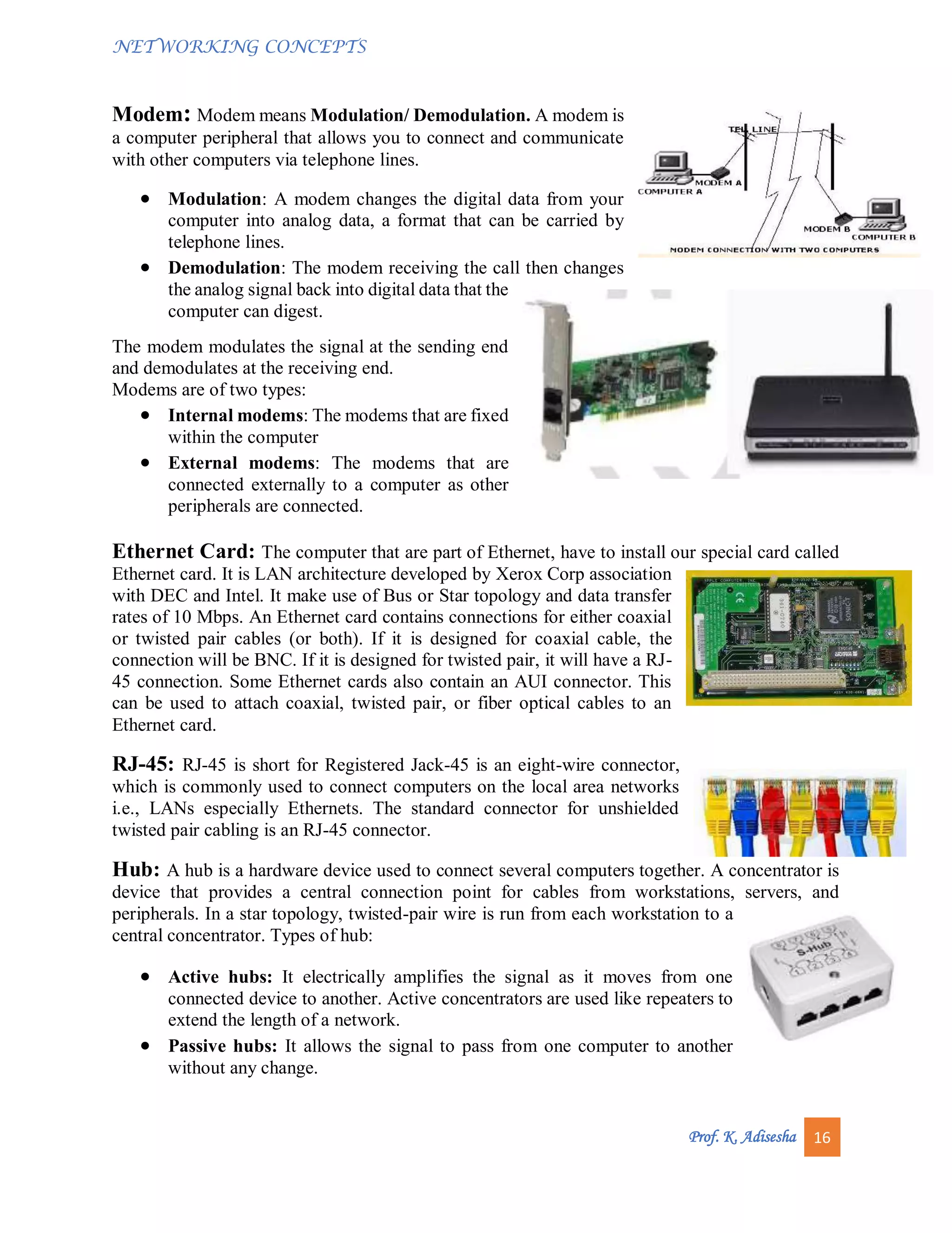 NETWORKING CONCEPTS
Prof. K. Adisesha 16
Modem: Modem means Modulation/ Demodulation. A modem is
a computer peripheral that allows you to connect and communicate
with other computers via telephone lines.
 Modulation: A modem changes the digital data from your
computer into analog data, a format that can be carried by
telephone lines.
 Demodulation: The modem receiving the call then changes
the analog signal back into digital data that the
computer can digest.
The modem modulates the signal at the sending end
and demodulates at the receiving end.
Modems are of two types:
 Internal modems: The modems that are fixed
within the computer
 External modems: The modems that are
connected externally to a computer as other
peripherals are connected.
Ethernet Card: The computer that are part of Ethernet, have to install our special card called
Ethernet card. It is LAN architecture developed by Xerox Corp association
with DEC and Intel. It make use of Bus or Star topology and data transfer
rates of 10 Mbps. An Ethernet card contains connections for either coaxial
or twisted pair cables (or both). If it is designed for coaxial cable, the
connection will be BNC. If it is designed for twisted pair, it will have a RJ-
45 connection. Some Ethernet cards also contain an AUI connector. This
can be used to attach coaxial, twisted pair, or fiber optical cables to an
Ethernet card.
RJ-45: RJ-45 is short for Registered Jack-45 is an eight-wire connector,
which is commonly used to connect computers on the local area networks
i.e., LANs especially Ethernets. The standard connector for unshielded
twisted pair cabling is an RJ-45 connector.
Hub: A hub is a hardware device used to connect several computers together. A concentrator is
device that provides a central connection point for cables from workstations, servers, and
peripherals. In a star topology, twisted-pair wire is run from each workstation to a
central concentrator. Types of hub:
 Active hubs: It electrically amplifies the signal as it moves from one
connected device to another. Active concentrators are used like repeaters to
extend the length of a network.
 Passive hubs: It allows the signal to pass from one computer to another
without any change.
 