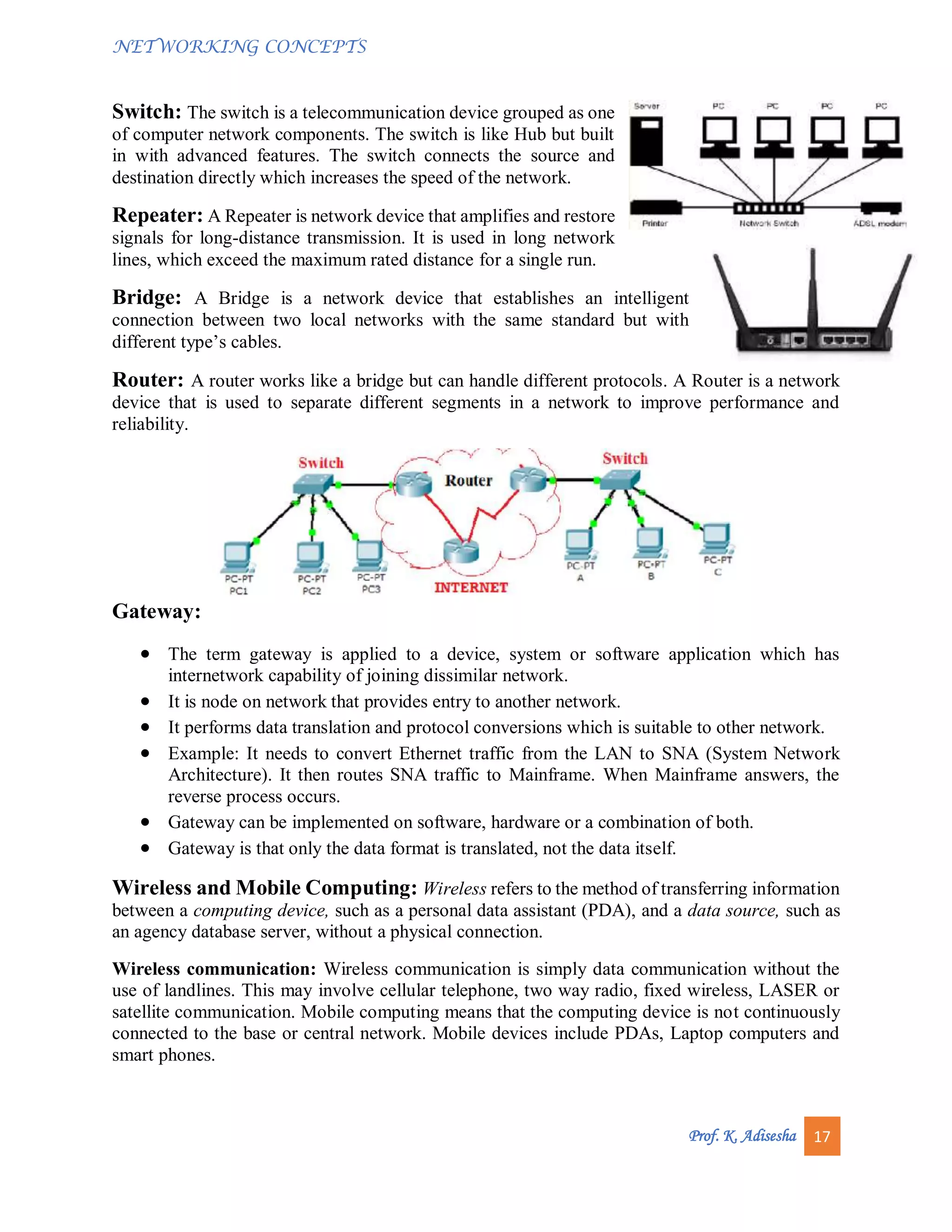 NETWORKING CONCEPTS
Prof. K. Adisesha 17
Switch: The switch is a telecommunication device grouped as one
of computer network components. The switch is like Hub but built
in with advanced features. The switch connects the source and
destination directly which increases the speed of the network.
Repeater: A Repeater is network device that amplifies and restore
signals for long-distance transmission. It is used in long network
lines, which exceed the maximum rated distance for a single run.
Bridge: A Bridge is a network device that establishes an intelligent
connection between two local networks with the same standard but with
different type’s cables.
Router: A router works like a bridge but can handle different protocols. A Router is a network
device that is used to separate different segments in a network to improve performance and
reliability.
Gateway:
 The term gateway is applied to a device, system or software application which has
internetwork capability of joining dissimilar network.
 It is node on network that provides entry to another network.
 It performs data translation and protocol conversions which is suitable to other network.
 Example: It needs to convert Ethernet traffic from the LAN to SNA (System Network
Architecture). It then routes SNA traffic to Mainframe. When Mainframe answers, the
reverse process occurs.
 Gateway can be implemented on software, hardware or a combination of both.
 Gateway is that only the data format is translated, not the data itself.
Wireless and Mobile Computing: Wireless refers to the method of transferring information
between a computing device, such as a personal data assistant (PDA), and a data source, such as
an agency database server, without a physical connection.
Wireless communication: Wireless communication is simply data communication without the
use of landlines. This may involve cellular telephone, two way radio, fixed wireless, LASER or
satellite communication. Mobile computing means that the computing device is not continuously
connected to the base or central network. Mobile devices include PDAs, Laptop computers and
smart phones.
 