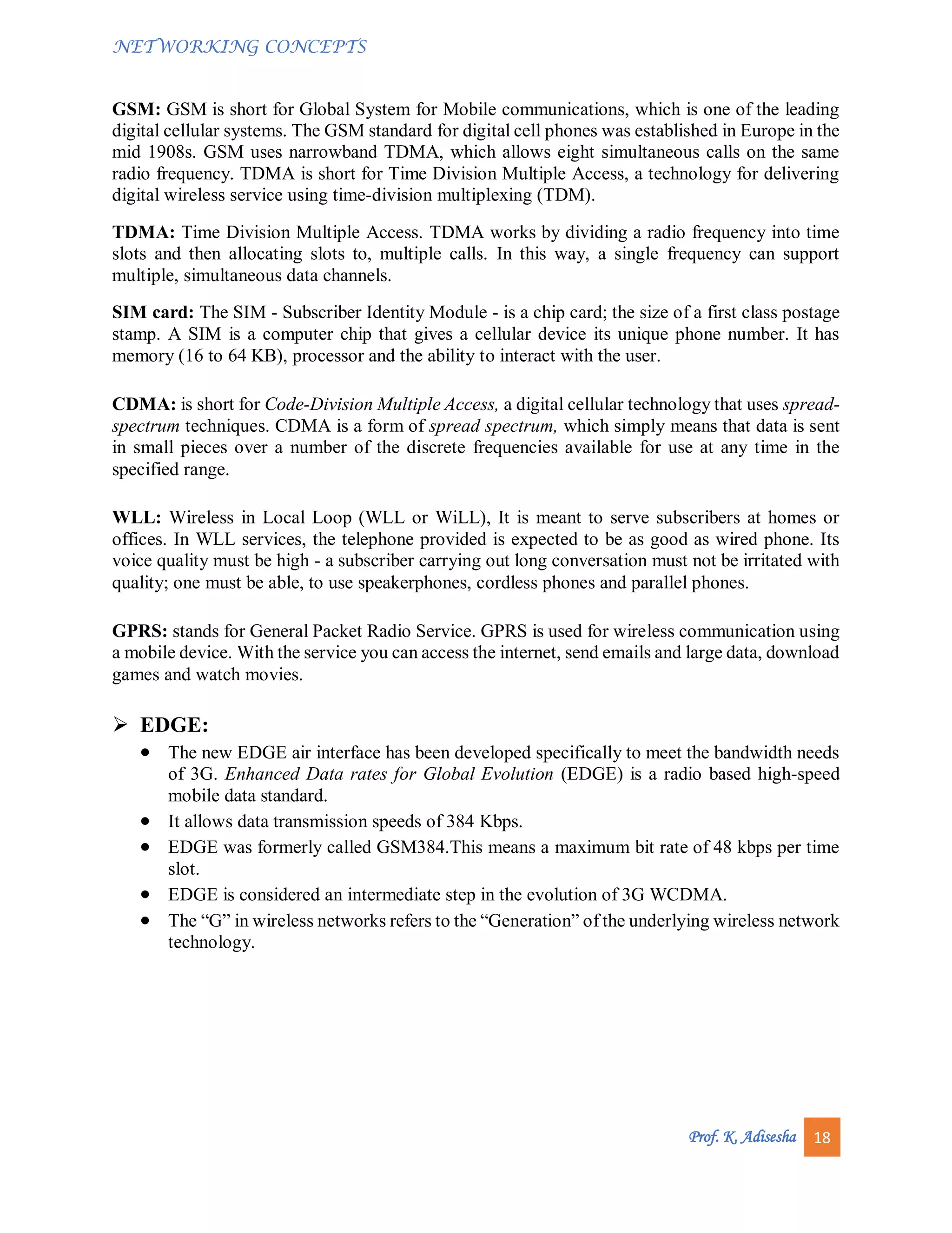 NETWORKING CONCEPTS
Prof. K. Adisesha 18
GSM: GSM is short for Global System for Mobile communications, which is one of the leading
digital cellular systems. The GSM standard for digital cell phones was established in Europe in the
mid 1908s. GSM uses narrowband TDMA, which allows eight simultaneous calls on the same
radio frequency. TDMA is short for Time Division Multiple Access, a technology for delivering
digital wireless service using time-division multiplexing (TDM).
TDMA: Time Division Multiple Access. TDMA works by dividing a radio frequency into time
slots and then allocating slots to, multiple calls. In this way, a single frequency can support
multiple, simultaneous data channels.
SIM card: The SIM - Subscriber Identity Module - is a chip card; the size of a first class postage
stamp. A SIM is a computer chip that gives a cellular device its unique phone number. It has
memory (16 to 64 KB), processor and the ability to interact with the user.
CDMA: is short for Code-Division Multiple Access, a digital cellular technology that uses spread-
spectrum techniques. CDMA is a form of spread spectrum, which simply means that data is sent
in small pieces over a number of the discrete frequencies available for use at any time in the
specified range.
WLL: Wireless in Local Loop (WLL or WiLL), It is meant to serve subscribers at homes or
offices. In WLL services, the telephone provided is expected to be as good as wired phone. Its
voice quality must be high - a subscriber carrying out long conversation must not be irritated with
quality; one must be able, to use speakerphones, cordless phones and parallel phones.
GPRS: stands for General Packet Radio Service. GPRS is used for wireless communication using
a mobile device. With the service you can access the internet, send emails and large data, download
games and watch movies.
 EDGE:
 The new EDGE air interface has been developed specifically to meet the bandwidth needs
of 3G. Enhanced Data rates for Global Evolution (EDGE) is a radio based high-speed
mobile data standard.
 It allows data transmission speeds of 384 Kbps.
 EDGE was formerly called GSM384.This means a maximum bit rate of 48 kbps per time
slot.
 EDGE is considered an intermediate step in the evolution of 3G WCDMA.
 The “G” in wireless networks refers to the “Generation” of the underlying wireless network
technology.
 