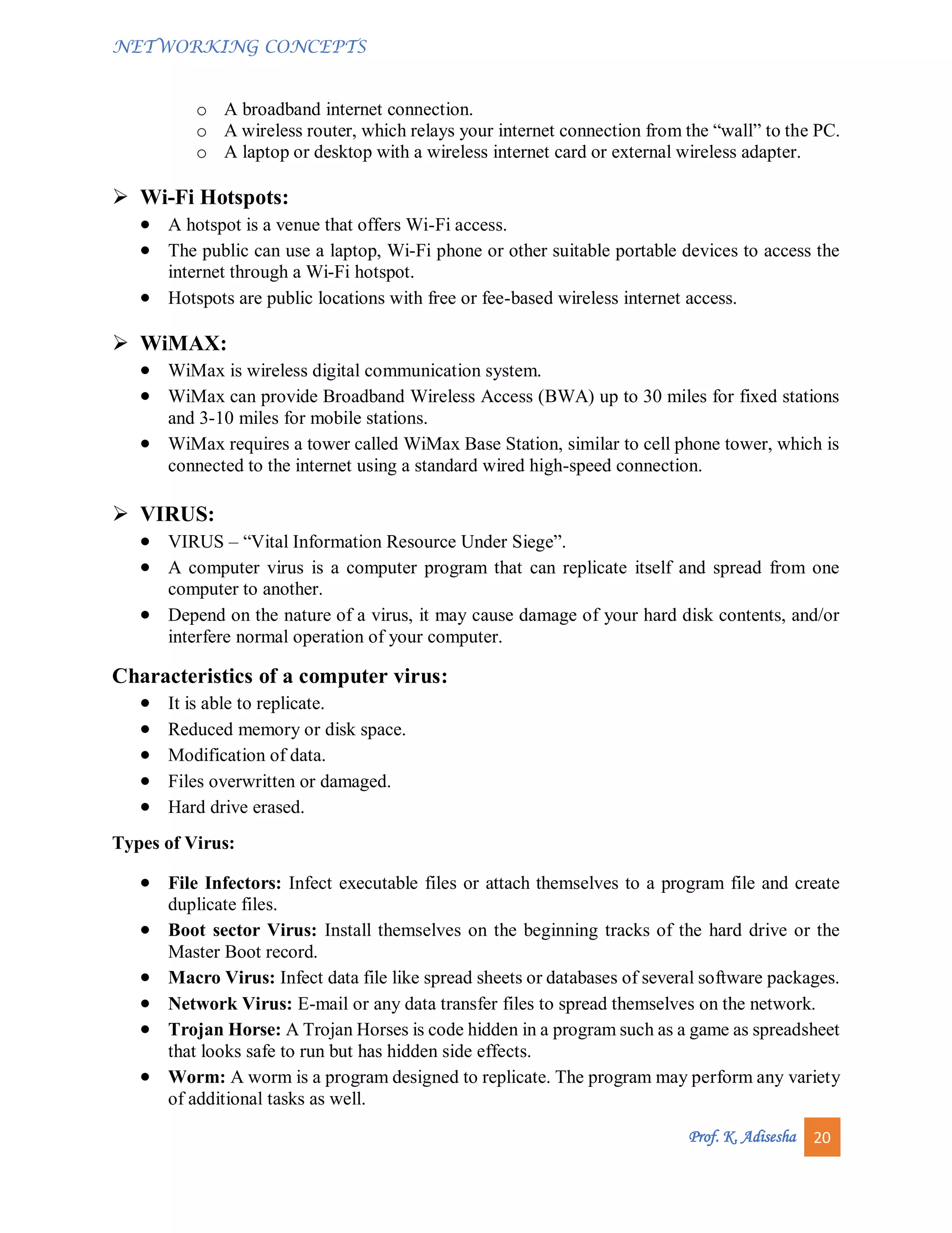 NETWORKING CONCEPTS
Prof. K. Adisesha 20
o A broadband internet connection.
o A wireless router, which relays your internet connection from the “wall” to the PC.
o A laptop or desktop with a wireless internet card or external wireless adapter.
 Wi-Fi Hotspots:
 A hotspot is a venue that offers Wi-Fi access.
 The public can use a laptop, Wi-Fi phone or other suitable portable devices to access the
internet through a Wi-Fi hotspot.
 Hotspots are public locations with free or fee-based wireless internet access.
 WiMAX:
 WiMax is wireless digital communication system.
 WiMax can provide Broadband Wireless Access (BWA) up to 30 miles for fixed stations
and 3-10 miles for mobile stations.
 WiMax requires a tower called WiMax Base Station, similar to cell phone tower, which is
connected to the internet using a standard wired high-speed connection.
 VIRUS:
 VIRUS – “Vital Information Resource Under Siege”.
 A computer virus is a computer program that can replicate itself and spread from one
computer to another.
 Depend on the nature of a virus, it may cause damage of your hard disk contents, and/or
interfere normal operation of your computer.
Characteristics of a computer virus:
 It is able to replicate.
 Reduced memory or disk space.
 Modification of data.
 Files overwritten or damaged.
 Hard drive erased.
Types of Virus:
 File Infectors: Infect executable files or attach themselves to a program file and create
duplicate files.
 Boot sector Virus: Install themselves on the beginning tracks of the hard drive or the
Master Boot record.
 Macro Virus: Infect data file like spread sheets or databases of several software packages.
 Network Virus: E-mail or any data transfer files to spread themselves on the network.
 Trojan Horse: A Trojan Horses is code hidden in a program such as a game as spreadsheet
that looks safe to run but has hidden side effects.
 Worm: A worm is a program designed to replicate. The program may perform any variety
of additional tasks as well.
 