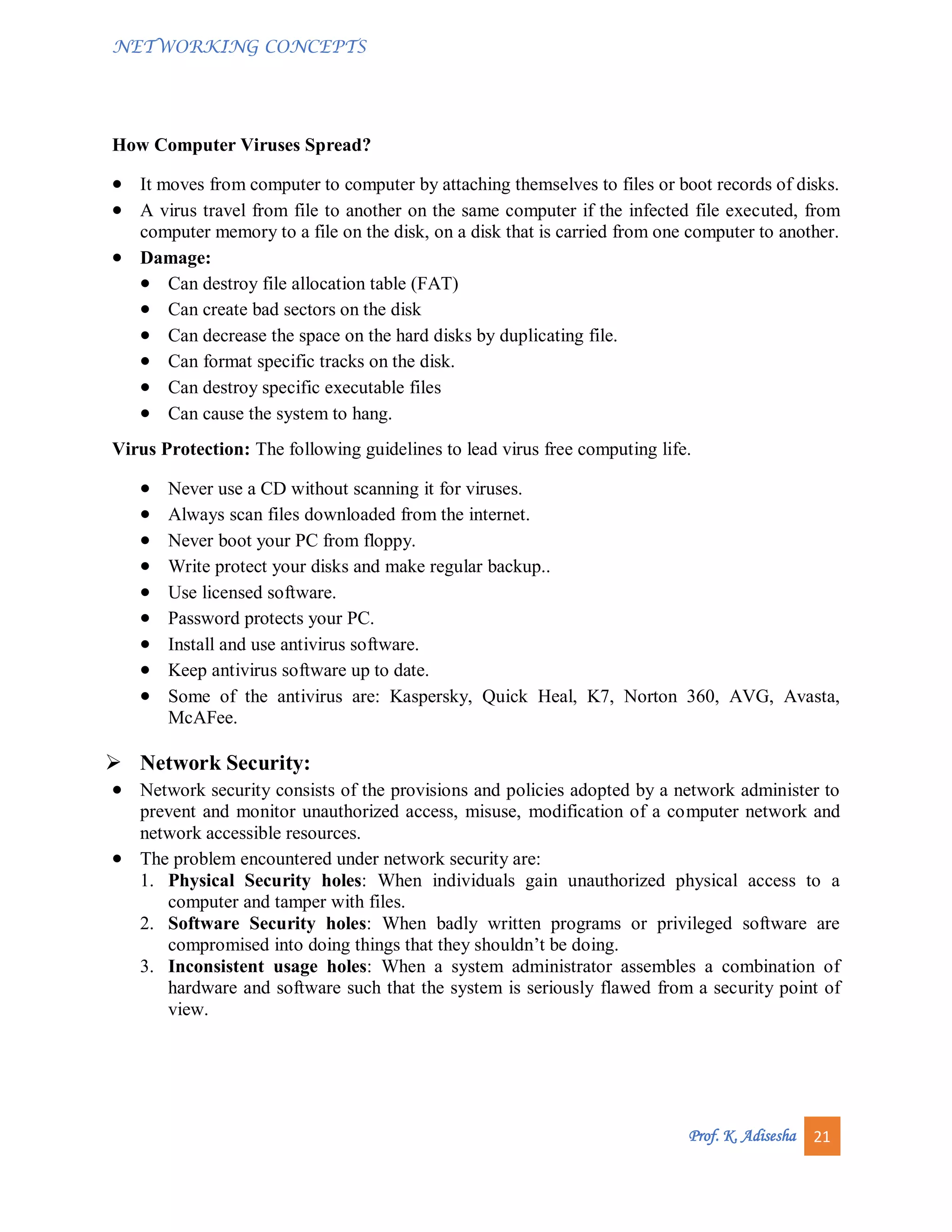 NETWORKING CONCEPTS
Prof. K. Adisesha 21
How Computer Viruses Spread?
 It moves from computer to computer by attaching themselves to files or boot records of disks.
 A virus travel from file to another on the same computer if the infected file executed, from
computer memory to a file on the disk, on a disk that is carried from one computer to another.
 Damage:
 Can destroy file allocation table (FAT)
 Can create bad sectors on the disk
 Can decrease the space on the hard disks by duplicating file.
 Can format specific tracks on the disk.
 Can destroy specific executable files
 Can cause the system to hang.
Virus Protection: The following guidelines to lead virus free computing life.
 Never use a CD without scanning it for viruses.
 Always scan files downloaded from the internet.
 Never boot your PC from floppy.
 Write protect your disks and make regular backup..
 Use licensed software.
 Password protects your PC.
 Install and use antivirus software.
 Keep antivirus software up to date.
 Some of the antivirus are: Kaspersky, Quick Heal, K7, Norton 360, AVG, Avasta,
McAFee.
 Network Security:
 Network security consists of the provisions and policies adopted by a network administer to
prevent and monitor unauthorized access, misuse, modification of a computer network and
network accessible resources.
 The problem encountered under network security are:
1. Physical Security holes: When individuals gain unauthorized physical access to a
computer and tamper with files.
2. Software Security holes: When badly written programs or privileged software are
compromised into doing things that they shouldn’t be doing.
3. Inconsistent usage holes: When a system administrator assembles a combination of
hardware and software such that the system is seriously flawed from a security point of
view.
 
