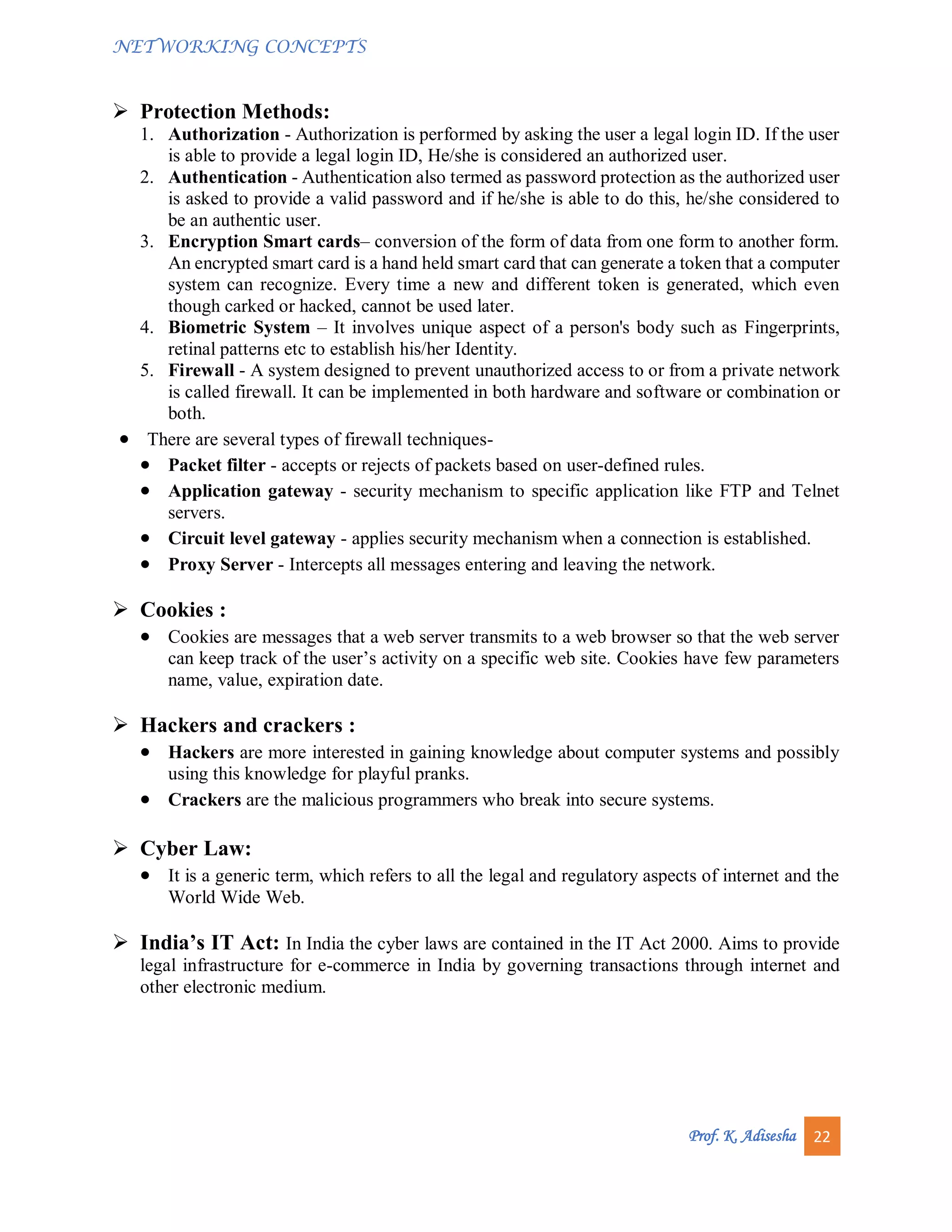 NETWORKING CONCEPTS
Prof. K. Adisesha 22
 Protection Methods:
1. Authorization - Authorization is performed by asking the user a legal login ID. If the user
is able to provide a legal login ID, He/she is considered an authorized user.
2. Authentication - Authentication also termed as password protection as the authorized user
is asked to provide a valid password and if he/she is able to do this, he/she considered to
be an authentic user.
3. Encryption Smart cards– conversion of the form of data from one form to another form.
An encrypted smart card is a hand held smart card that can generate a token that a computer
system can recognize. Every time a new and different token is generated, which even
though carked or hacked, cannot be used later.
4. Biometric System – It involves unique aspect of a person's body such as Fingerprints,
retinal patterns etc to establish his/her Identity.
5. Firewall - A system designed to prevent unauthorized access to or from a private network
is called firewall. It can be implemented in both hardware and software or combination or
both.
 There are several types of firewall techniques-
 Packet filter - accepts or rejects of packets based on user-defined rules.
 Application gateway - security mechanism to specific application like FTP and Telnet
servers.
 Circuit level gateway - applies security mechanism when a connection is established.
 Proxy Server - Intercepts all messages entering and leaving the network.
 Cookies :
 Cookies are messages that a web server transmits to a web browser so that the web server
can keep track of the user’s activity on a specific web site. Cookies have few parameters
name, value, expiration date.
 Hackers and crackers :
 Hackers are more interested in gaining knowledge about computer systems and possibly
using this knowledge for playful pranks.
 Crackers are the malicious programmers who break into secure systems.
 Cyber Law:
 It is a generic term, which refers to all the legal and regulatory aspects of internet and the
World Wide Web.
 India’s IT Act: In India the cyber laws are contained in the IT Act 2000. Aims to provide
legal infrastructure for e-commerce in India by governing transactions through internet and
other electronic medium.
 