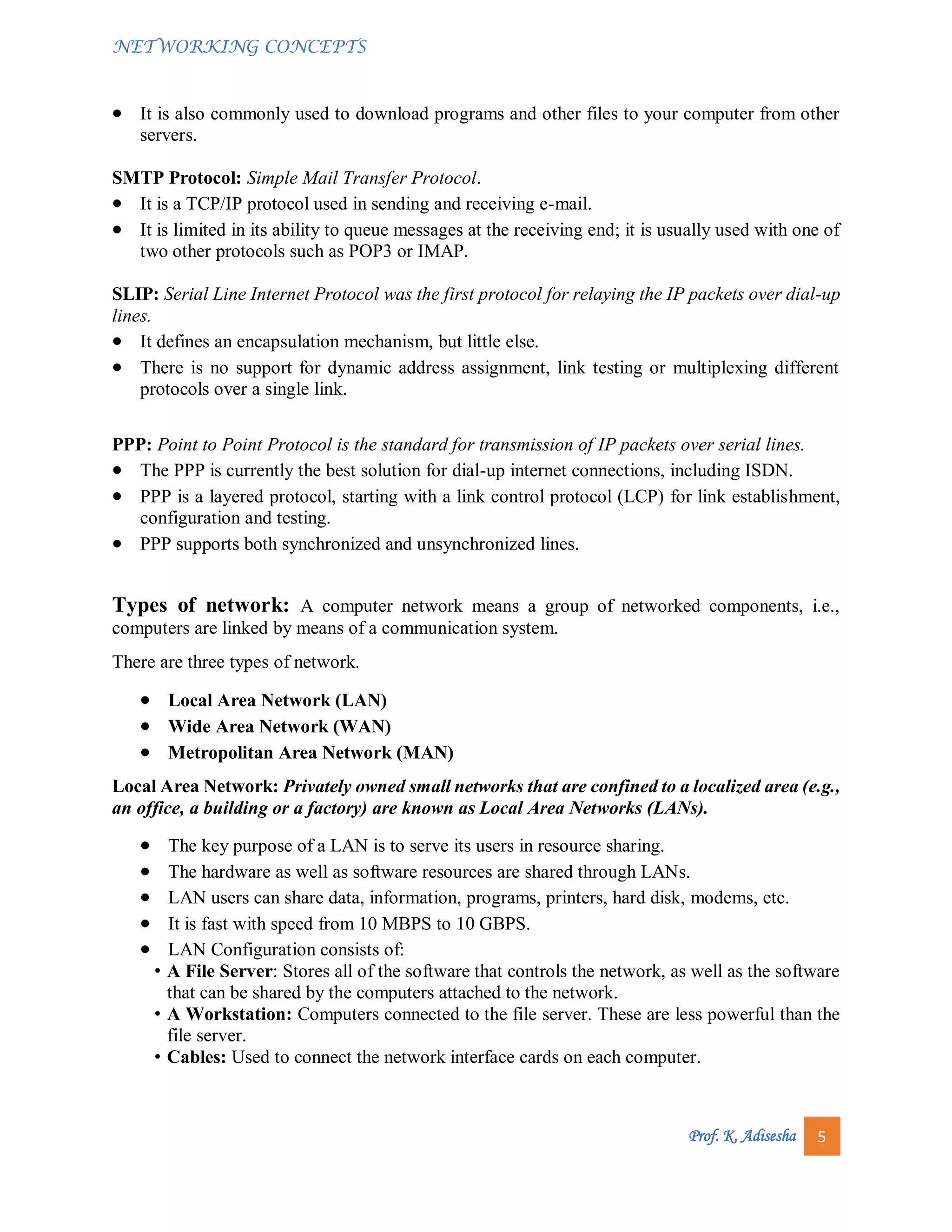 NETWORKING CONCEPTS
Prof. K. Adisesha 5
 It is also commonly used to download programs and other files to your computer from other
servers.
SMTP Protocol: Simple Mail Transfer Protocol.
 It is a TCP/IP protocol used in sending and receiving e-mail.
 It is limited in its ability to queue messages at the receiving end; it is usually used with one of
two other protocols such as POP3 or IMAP.
SLIP: Serial Line Internet Protocol was the first protocol for relaying the IP packets over dial-up
lines.
 It defines an encapsulation mechanism, but little else.
 There is no support for dynamic address assignment, link testing or multiplexing different
protocols over a single link.
PPP: Point to Point Protocol is the standard for transmission of IP packets over serial lines.
 The PPP is currently the best solution for dial-up internet connections, including ISDN.
 PPP is a layered protocol, starting with a link control protocol (LCP) for link establishment,
configuration and testing.
 PPP supports both synchronized and unsynchronized lines.
Types of network: A computer network means a group of networked components, i.e.,
computers are linked by means of a communication system.
There are three types of network.
 Local Area Network (LAN)
 Wide Area Network (WAN)
 Metropolitan Area Network (MAN)
Local Area Network: Privately owned small networks that are confined to a localized area (e.g.,
an office, a building or a factory) are known as Local Area Networks (LANs).
 The key purpose of a LAN is to serve its users in resource sharing.
 The hardware as well as software resources are shared through LANs.
 LAN users can share data, information, programs, printers, hard disk, modems, etc.
 It is fast with speed from 10 MBPS to 10 GBPS.
 LAN Configuration consists of:
• A File Server: Stores all of the software that controls the network, as well as the software
that can be shared by the computers attached to the network.
• A Workstation: Computers connected to the file server. These are less powerful than the
file server.
• Cables: Used to connect the network interface cards on each computer.
 