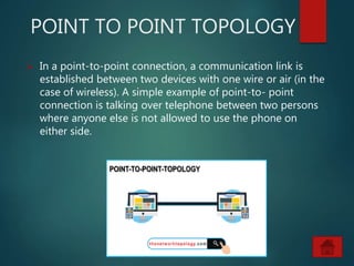 POINT TO POINT TOPOLOGY
 In a point-to-point connection, a communication link is
established between two devices with one wire or air (in the
case of wireless). A simple example of point-to- point
connection is talking over telephone between two persons
where anyone else is not allowed to use the phone on
either side.
 