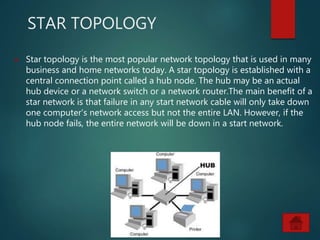 STAR TOPOLOGY
 Star topology is the most popular network topology that is used in many
business and home networks today. A star topology is established with a
central connection point called a hub node. The hub may be an actual
hub device or a network switch or a network router.The main benefit of a
star network is that failure in any start network cable will only take down
one computer’s network access but not the entire LAN. However, if the
hub node fails, the entire network will be down in a start network.
 