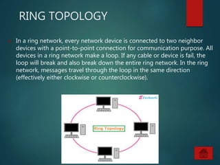 RING TOPOLOGY
 In a ring network, every network device is connected to two neighbor
devices with a point-to-point connection for communication purpose. All
devices in a ring network make a loop. If any cable or device is fail, the
loop will break and also break down the entire ring network. In the ring
network, messages travel through the loop in the same direction
(effectively either clockwise or counterclockwise).
 
