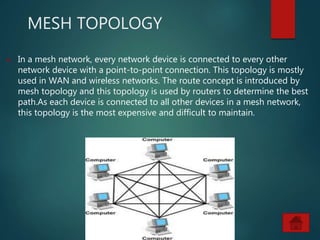 MESH TOPOLOGY
 In a mesh network, every network device is connected to every other
network device with a point-to-point connection. This topology is mostly
used in WAN and wireless networks. The route concept is introduced by
mesh topology and this topology is used by routers to determine the best
path.As each device is connected to all other devices in a mesh network,
this topology is the most expensive and difficult to maintain.
 