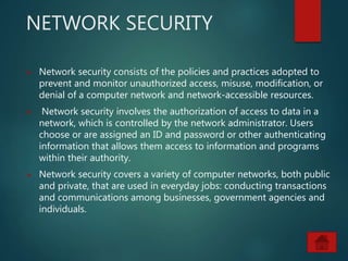 NETWORK SECURITY
 Network security consists of the policies and practices adopted to
prevent and monitor unauthorized access, misuse, modification, or
denial of a computer network and network-accessible resources.
 Network security involves the authorization of access to data in a
network, which is controlled by the network administrator. Users
choose or are assigned an ID and password or other authenticating
information that allows them access to information and programs
within their authority.
 Network security covers a variety of computer networks, both public
and private, that are used in everyday jobs: conducting transactions
and communications among businesses, government agencies and
individuals.
 