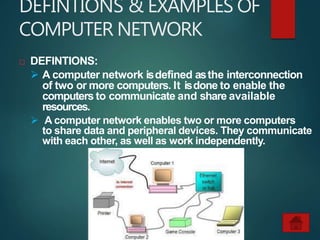 DEFINTIONS & EXAMPLES OF
COMPUTER NETWORK
 DEFINTIONS:
 A computer network isdefined asthe interconnection
of two or more computers. It isdone to enable the
computers to communicate and share available
resources.
 A computer network enables two or more computers
to share data and peripheral devices. They communicate
with each other, as well as work independently.
 