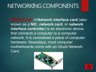 NETWORKING COMPONENTS
 NetworkCard:ANetwork interface card (also
known as a NIC, network card, or network
interface controller) is an electronic device
that connects a computer to a computer
network. It is considered a piece of computer
hardware. Nowadays, most computer
motherboards come with an inbuilt Network
Card.
 