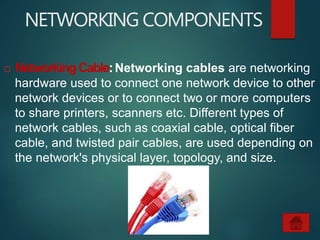 NETWORKING COMPONENTS
 NetworkingCable:Networking cables are networking
hardware used to connect one network device to other
network devices or to connect two or more computers
to share printers, scanners etc. Different types of
network cables, such as coaxial cable, optical fiber
cable, and twisted pair cables, are used depending on
the network's physical layer, topology, and size.
 