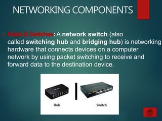 NETWORKING COMPONENTS
 Hubs&Switches:A network switch (also
called switching hub and bridging hub) is networking
hardware that connects devices on a computer
network by using packet switching to receive and
forward data to the destination device.
 