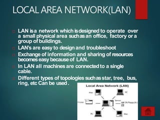 LOCAL AREA NETWORK(LAN)
 LAN isa network whichisdesigned to operate over
a small physical area suchasan office, factory or a
group of buildings.
 LAN’s are easyto designand troubleshoot
 Exchange of information and sharing of resources
becomeseasybecauseof LAN.
 In LAN all machinesare connectedto a single
cable.
 Different types of topologiessuchasstar, tree, bus,
ring, etc Can be used.
 