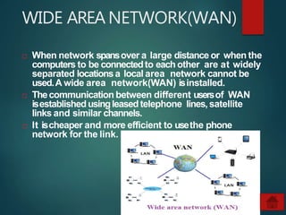 WIDE AREANETWORK(WAN)
 When network spansover a large distance or when the
computers to be connectedto each other are at widely
separated locationsa local area network cannot be
used.A wide area network(WAN) isinstalled.
 Thecommunication between different usersof WAN
isestablished usingleased telephone lines, satellite
links and similar channels.
 It ischeaper and more efficient to usethe phone
network for the link.
 