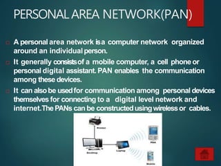 PERSONALAREA NETWORK(PAN)
 A personal area network isa computer network organized
around an individualperson.
 It generally consistsof a mobile computer, a cell phoneor
personal digital assistant. PAN enables the communication
among these devices.
 It can alsobe usedfor communication among personal devices
themselves for connecting to a digital level network and
internet.ThePANs can be constructedusingwirelessor cables.
 