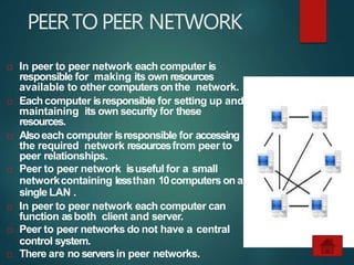 PEERTO PEER NETWORK
 In peer to peer network each computer is
responsible for making its own resources
available to other computers onthe network.
 Eachcomputer isresponsible for setting up and
maintaining its own security for these
resources.
 Alsoeach computer isresponsible for accessing
the required network resourcesfrom peer to
peer relationships.
 Peer to peer network isuseful for a small
networkcontaining lessthan 10computers on a
single LAN .
 In peer to peer network each computer can
function asboth client and server.
 Peer to peer networks do not have a central
control system.
 There are no serversin peer networks.
 