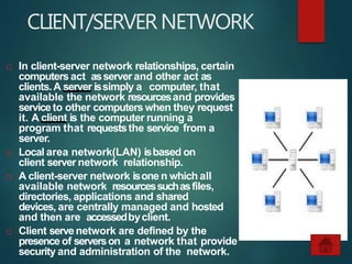 CLIENT/SERVERNETWORK
 In client-server network relationships, certain
computers act asserverand other act as
clients.A server issimply a computer, that
available the network resourcesand provides
serviceto other computers when they request
it. A client is the computer running a
program that requeststhe service from a
server.
 Local area network(LAN) isbased on
client server network relationship.
 A client-server network isone n which all
available network resourcessuchasfiles,
directories, applications and shared
devices, are centrally managed and hosted
and then are accessedbyclient.
 Client servenetwork are defined by the
presence of serverson a network that provide
security and administration of the network.
 