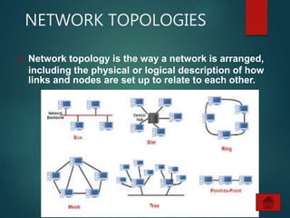 NETWORK TOPOLOGIES
 Network topology is the way a network is arranged,
including the physical or logical description of how
links and nodes are set up to relate to each other.
 