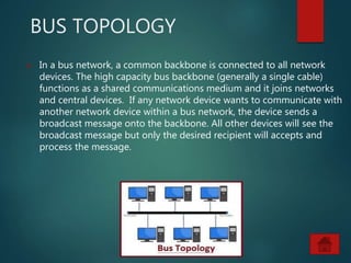 BUS TOPOLOGY
 In a bus network, a common backbone is connected to all network
devices. The high capacity bus backbone (generally a single cable)
functions as a shared communications medium and it joins networks
and central devices. If any network device wants to communicate with
another network device within a bus network, the device sends a
broadcast message onto the backbone. All other devices will see the
broadcast message but only the desired recipient will accepts and
process the message.
 
