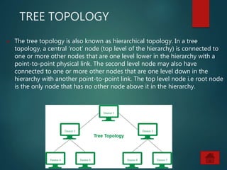 TREE TOPOLOGY
 The tree topology is also known as hierarchical topology. In a tree
topology, a central ‘root’ node (top level of the hierarchy) is connected to
one or more other nodes that are one level lower in the hierarchy with a
point-to-point physical link. The second level node may also have
connected to one or more other nodes that are one level down in the
hierarchy with another point-to-point link. The top level node i.e root node
is the only node that has no other node above it in the hierarchy.
 
